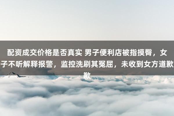 配资成交价格是否真实 男子便利店被指摸臀，女子不听解释报警，监控洗刷其冤屈，未收到女方道歉
