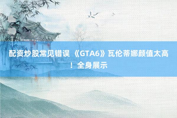 配资炒股常见错误 《GTA6》瓦伦蒂娜颜值太高！全身展示