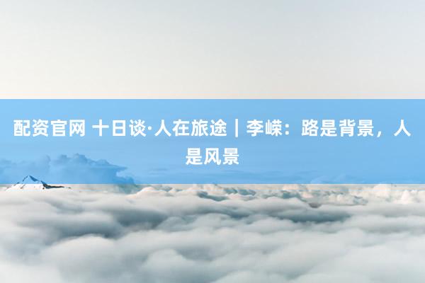 配资官网 十日谈·人在旅途｜李嵘：路是背景，人是风景