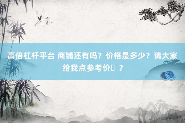 高倍杠杆平台 商铺还有吗？价格是多少？请大家给我点参考价�？