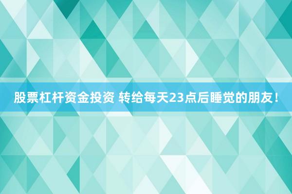 股票杠杆资金投资 转给每天23点后睡觉的朋友！