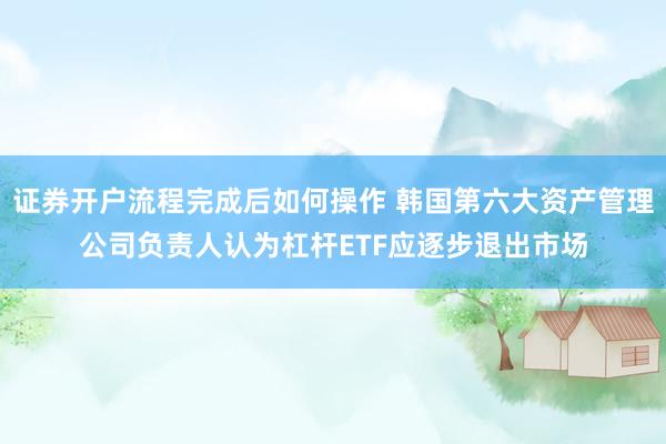 证券开户流程完成后如何操作 韩国第六大资产管理公司负责人认为杠杆ETF应逐步退出市场