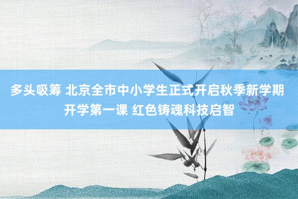 多头吸筹 北京全市中小学生正式开启秋季新学期 开学第一课 红色铸魂科技启智