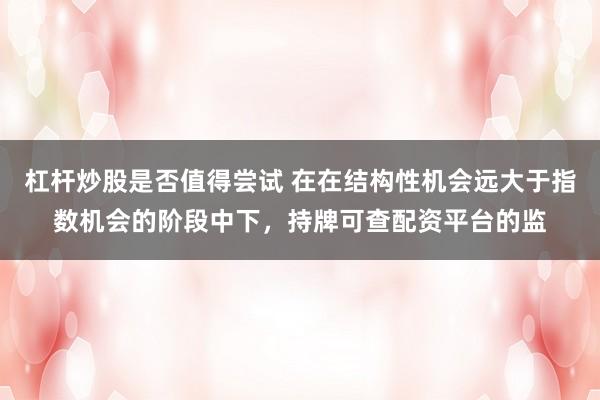 杠杆炒股是否值得尝试 在在结构性机会远大于指数机会的阶段中下，持牌可查配资平台的监