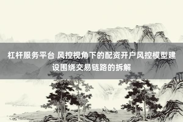 杠杆服务平台 风控视角下的配资开户风控模型建设围绕交易链路的拆解
