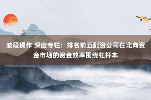波段操作 深度专栏：排名前五配资公司在北向资金市场的资金效率围绕杠杆本