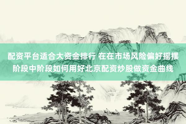 配资平台适合大资金排行 在在市场风险偏好摇摆阶段中阶段如何用好北京配资炒股做资金曲线