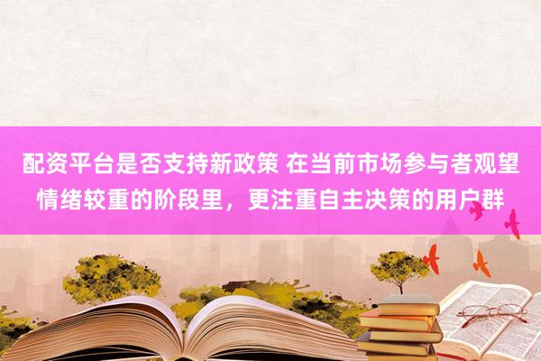 配资平台是否支持新政策 在当前市场参与者观望情绪较重的阶段里，更注重自主决策的用户群