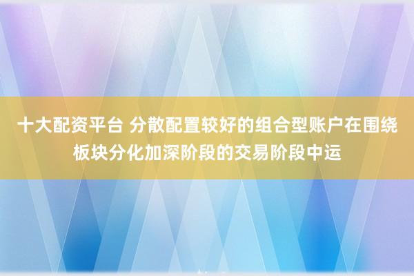十大配资平台 分散配置较好的组合型账户在围绕板块分化加深阶段的交易阶段中运