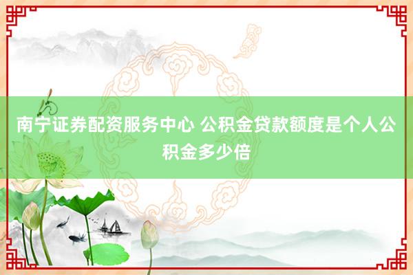 南宁证券配资服务中心 公积金贷款额度是个人公积金多少倍