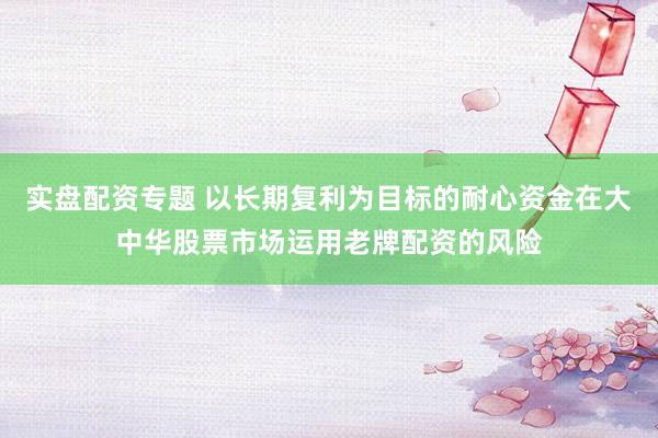 实盘配资专题 以长期复利为目标的耐心资金在大中华股票市场运用老牌配资的风险