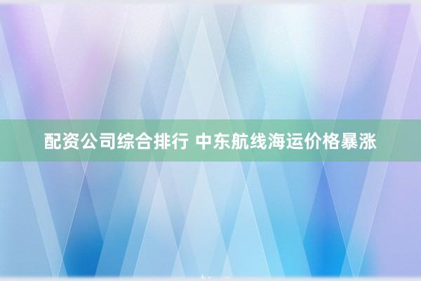 配资公司综合排行 中东航线海运价格暴涨