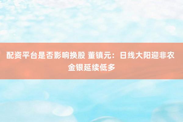 配资平台是否影响换股 董镇元：日线大阳迎非农 金银延续低多