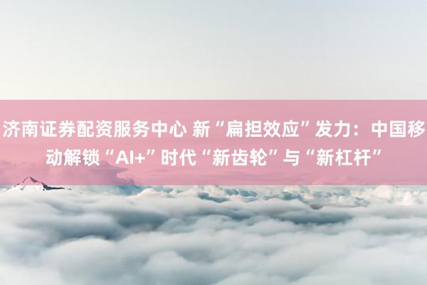 济南证券配资服务中心 新“扁担效应”发力：中国移动解锁“AI+”时代“新齿轮”与“新杠杆”