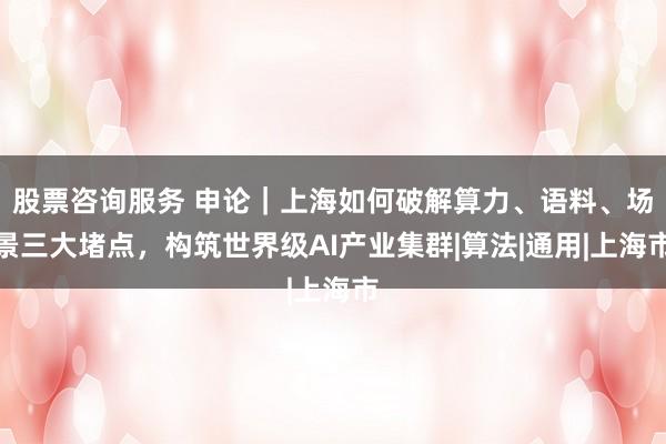 股票咨询服务 申论｜上海如何破解算力、语料、场景三大堵点，构筑世界级AI产业集群|算法|通用|上海市