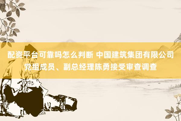 配资平台可靠吗怎么判断 中国建筑集团有限公司党组成员、副总经理陈勇接受审查调查
