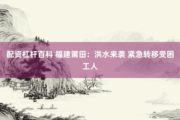 配资杠杆百科 福建莆田：洪水来袭 紧急转移受困工人