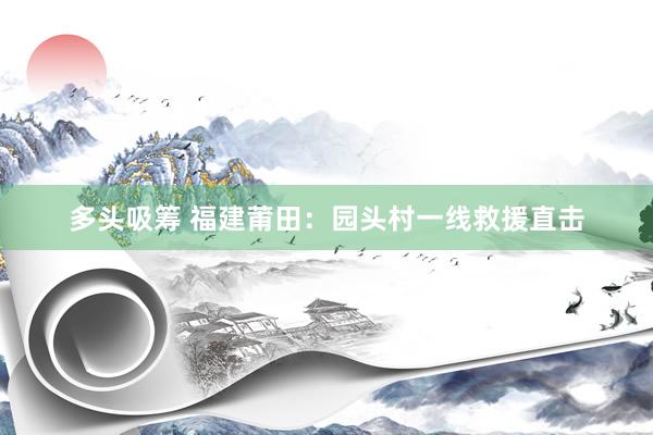 多头吸筹 福建莆田：园头村一线救援直击