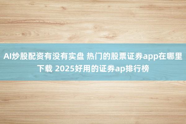 AI炒股配资有没有实盘 热门的股票证券app在哪里下载 2025好用的证券ap排行榜