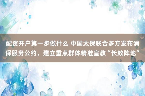 配资开户第一步做什么 中国太保联合多方发布消保服务公约，建立重点群体精准宣教“长效阵地”