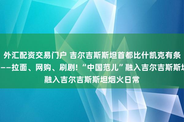 外汇配资交易门户 吉尔吉斯斯坦首都比什凯克有条“唐人街”——拉面、网购、刷剧! “中国范儿”融入吉尔吉斯斯坦烟火日常