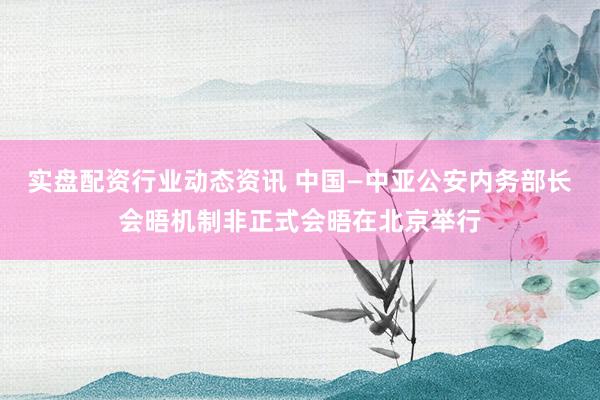 实盘配资行业动态资讯 中国—中亚公安内务部长会晤机制非正式会晤在北京举行
