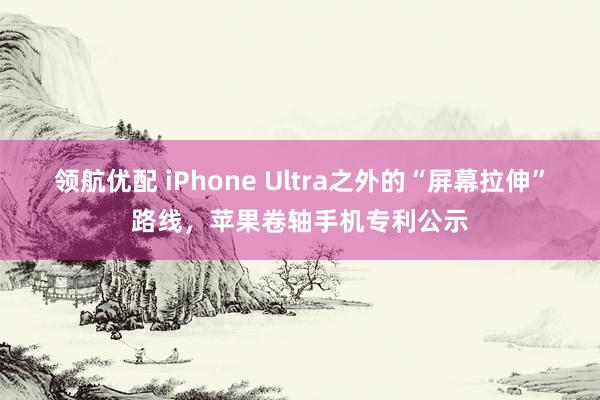 领航优配 iPhone Ultra之外的“屏幕拉伸”路线，苹果卷轴手机专利公示