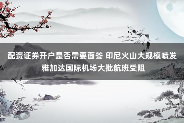 配资证券开户是否需要面签 印尼火山大规模喷发 雅加达国际机场大批航班受阻