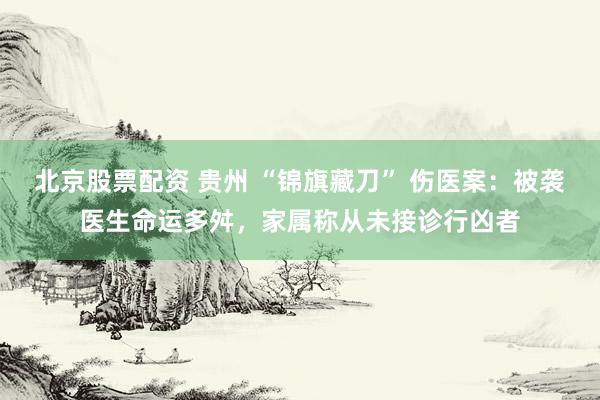 北京股票配资 贵州 “锦旗藏刀” 伤医案：被袭医生命运多舛，家属称从未接诊行凶者