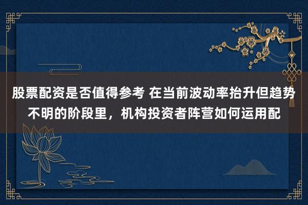 股票配资是否值得参考 在当前波动率抬升但趋势不明的阶段里,机构投资者阵营如何运用配