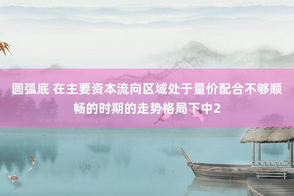 圆弧底 在主要资本流向区域处于量价配合不够顺畅的时期的走势格局下中2