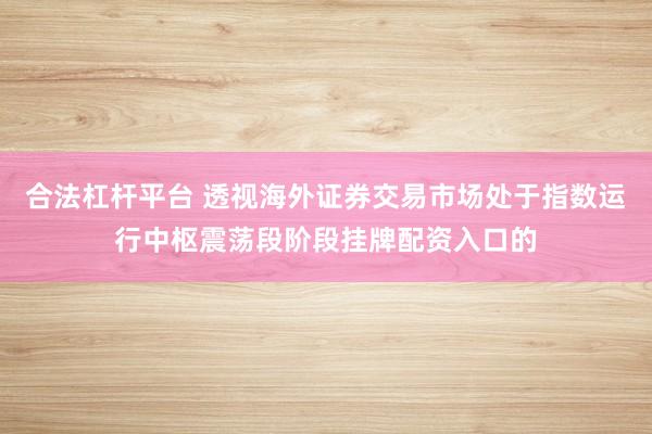 合法杠杆平台 透视海外证券交易市场处于指数运行中枢震荡段阶段挂牌配资入口的