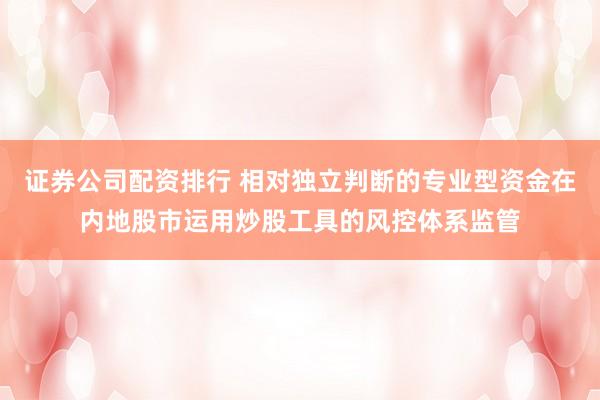 证券公司配资排行 相对独立判断的专业型资金在内地股市运用炒股工具的风控体系监管
