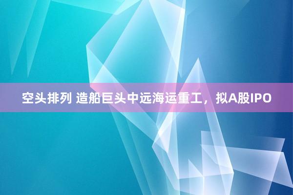 空头排列 造船巨头中远海运重工，拟A股IPO