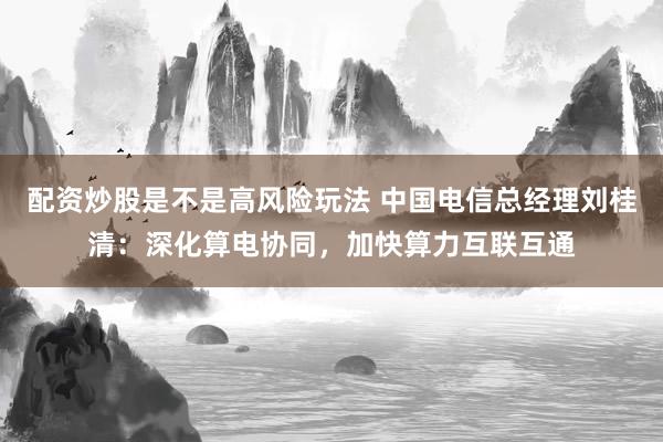 配资炒股是不是高风险玩法 中国电信总经理刘桂清：深化算电协同，加快算力互联互通