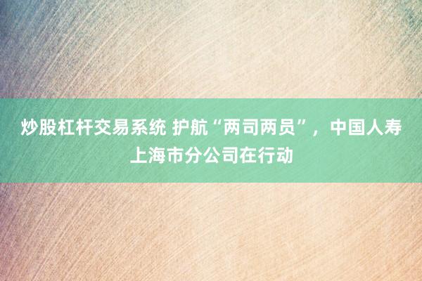 炒股杠杆交易系统 护航“两司两员”，中国人寿上海市分公司在行动