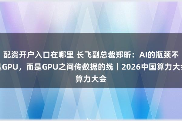 配资开户入口在哪里 长飞副总裁郑昕：AI的瓶颈不是GPU，而是GPU之间传数据的线丨2026中国算力大会