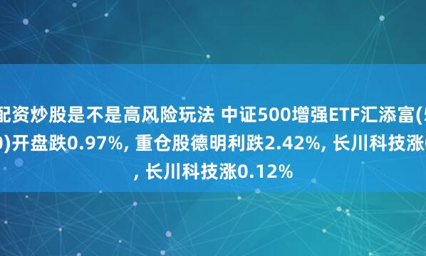 配资炒股是不是高风险玩法 中证500增强ETF汇添富(560950)开盘跌0.97%, 重仓股德明利跌2.42%, 长川科技涨0.12%