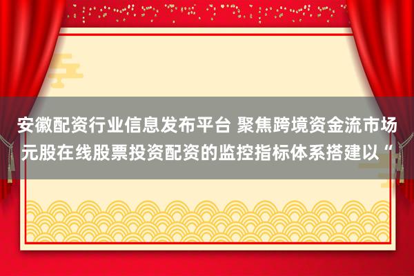安徽配资行业信息发布平台 聚焦跨境资金流市场元股在线股票投资配资的监控指标体系搭建以“