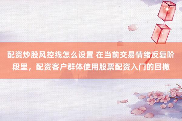 配资炒股风控线怎么设置 在当前交易情绪反复阶段里，配资客户群体使用股票配资入门的回撤