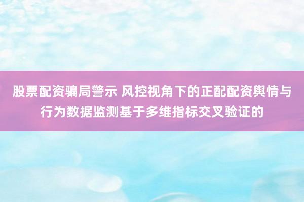 股票配资骗局警示 风控视角下的正配配资舆情与行为数据监测基于多维指标交叉验证的