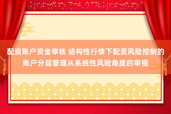 配资账户资金审核 结构性行情下配资风险控制的账户分层管理从系统性风险角度的审视
