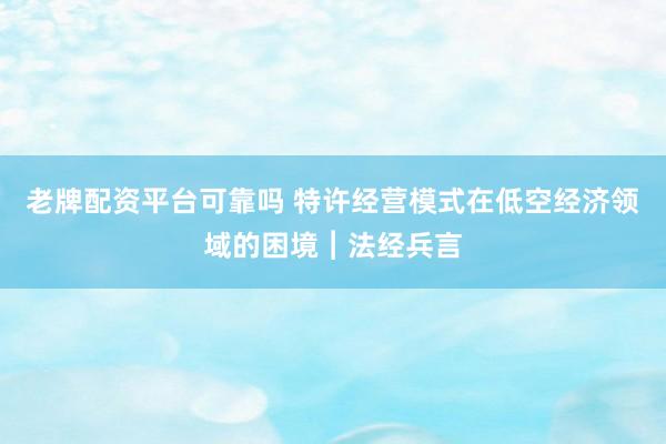 老牌配资平台可靠吗 特许经营模式在低空经济领域的困境︱法经兵言