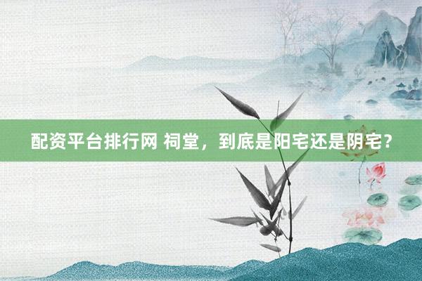 配资平台排行网 祠堂,到底是阳宅还是阴宅?