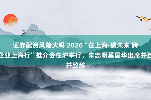 证券配资风险大吗 2026“在上海·遇未来 跨国企业上海行”推介会在沪举行，朱忠明奚国华出席并致辞
