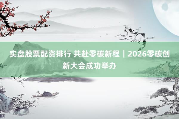 实盘股票配资排行 共赴零碳新程｜2026零碳创新大会成功举办