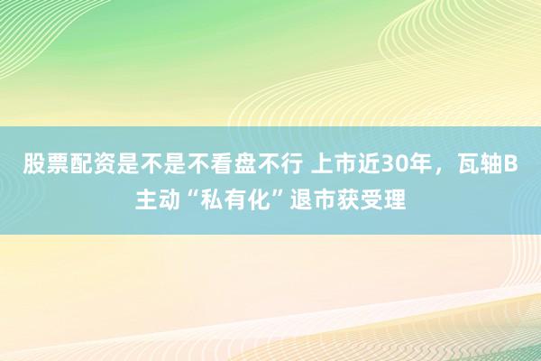 股票配资是不是不看盘不行 上市近30年，瓦轴B主动“私有化”退市获受理