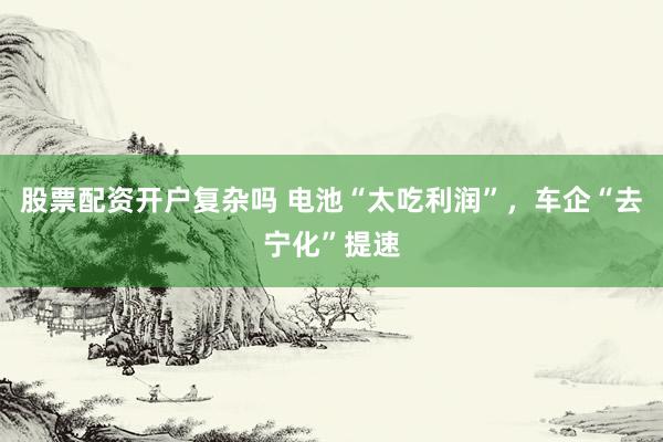 股票配资开户复杂吗 电池“太吃利润”，车企“去宁化”提速