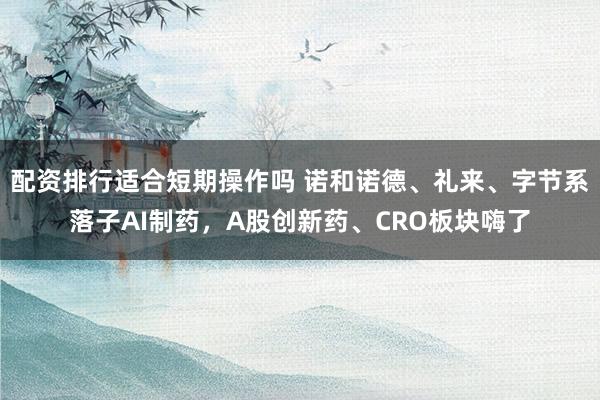 配资排行适合短期操作吗 诺和诺德、礼来、字节系落子AI制药，A股创新药、CRO板块嗨了