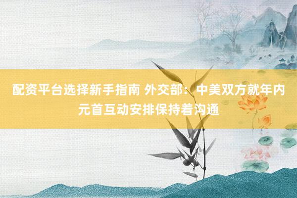 配资平台选择新手指南 外交部：中美双方就年内元首互动安排保持着沟通